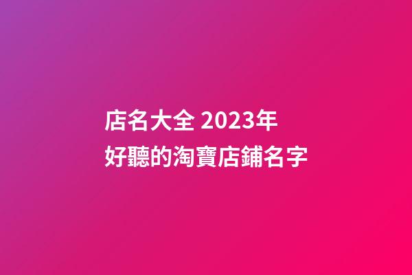 店名大全 2023年好聽的淘寶店鋪名字